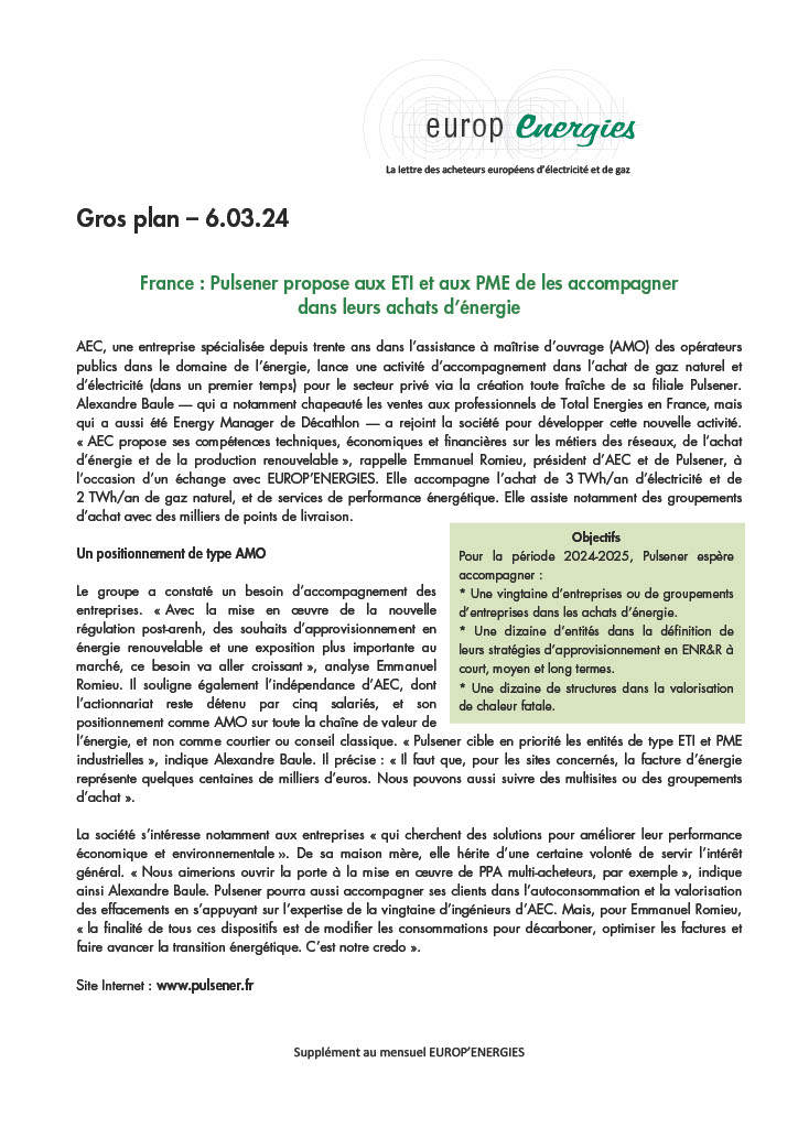 AEC, une entreprise spécialisée depuis trente ans dans l’assistance à maîtrise d’ouvrage (AMO) des opérateurs
publics dans le domaine de l’énergie, lance une activité d’accompagnement dans l’achat de gaz naturel et
d’électricité (dans un premier temps) pour le secteur privé via la création toute fraîche de sa filiale Pulsener.
Alexandre Baule — qui a notamment chapeauté les ventes aux professionnels de Total Energies en France, mais
qui a aussi été Energy Manager de Décathlon — a rejoint la société pour développer cette nouvelle activité.
« AEC propose ses compétences techniques, économiques et financières sur les métiers des réseaux, de l’achat
d’énergie et de la production renouvelable », rappelle Emmanuel Romieu, président d’AEC et de Pulsener, à
l’occasion d’un échange avec EUROP’ENERGIES. Elle accompagne l’achat de 3 TWh/an d’électricité et de
2 TWh/an de gaz naturel, et de services de performance énergétique. Elle assiste notamment des groupements
d’achat avec des milliers de points de livraison.

Le groupe a constaté un besoin d’accompagnement des
entreprises. « Avec la mise en oeuvre de la nouvelle
régulation post-arenh, des souhaits d’approvisionnement en
énergie renouvelable et une exposition plus importante au
marché, ce besoin va aller croissant », analyse Emmanuel
Romieu. Il souligne également l’indépendance d’AEC, dont
l’actionnariat reste détenu par cinq salariés, et son
positionnement comme AMO sur toute la chaîne de valeur de
l’énergie, et non comme courtier ou conseil classique. « Pulsener cible en priorité les entités de type ETI et PME
industrielles », indique Alexandre Baule. Il précise : « Il faut que, pour les sites concernés, la facture d’énergie
représente quelques centaines de milliers d’euros. Nous pouvons aussi suivre des multisites ou des groupements
d’achat ».
La société s’intéresse notamment aux entreprises « qui cherchent des solutions pour améliorer leur performance
économique et environnementale ». De sa maison mère, elle hérite d’une certaine volonté de servir l’intérêt
général. « Nous aimerions ouvrir la porte à la mise en oeuvre de PPA multi-acheteurs, par exemple », indique
ainsi Alexandre Baule. Pulsener pourra aussi accompagner ses clients dans l’autoconsommation et la valorisation
des effacements en s’appuyant sur l’expertise de la vingtaine d’ingénieurs d’AEC. Mais, pour Emmanuel Romieu,
« la finalité de tous ces dispositifs est de modifier les consommations pour décarboner, optimiser les factures et
faire avancer la transition énergétique. C’est notre credo ».